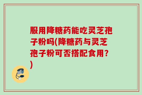 服用降糖药能吃灵芝孢子粉吗(降糖药与灵芝孢子粉可否搭配食用？)