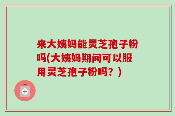 来大姨妈能灵芝孢子粉吗(大姨妈期间可以服用灵芝孢子粉吗？)