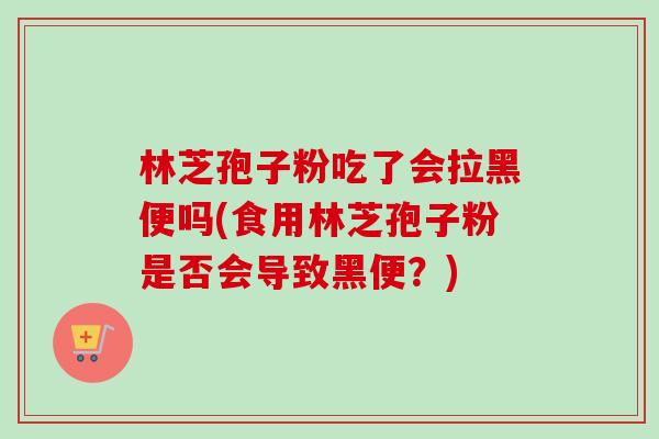 林芝孢子粉吃了会拉黑便吗(食用林芝孢子粉是否会导致黑便?) 林芝孢子粉吃了会拉黑便吗(食用林芝孢子粉是否会导致黑便?)