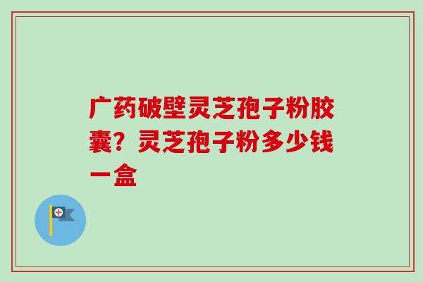 广药破壁灵芝孢子粉胶囊?灵芝孢子粉多少钱一盒 广药破壁灵芝孢子粉胶囊?灵芝孢子粉多少钱一盒