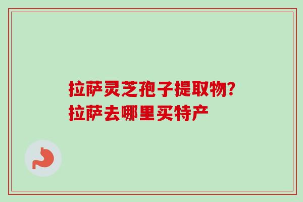拉萨灵芝孢子提取物?拉萨去哪里买特产 拉萨灵芝孢子提取物?拉萨去哪里买特产