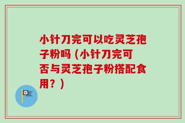 小针刀完可以吃灵芝孢子粉吗 (小针刀完可否与灵芝孢子粉搭配食用?) 小针刀完可以吃灵芝孢子粉吗 (小针刀完可否与灵芝孢子粉搭配食用?)