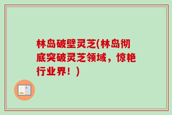 林岛破壁灵芝(林岛彻底突破灵芝领域,惊艳行业界!) 林岛破壁灵芝(林岛彻底突破灵芝领域,惊艳行业界!)