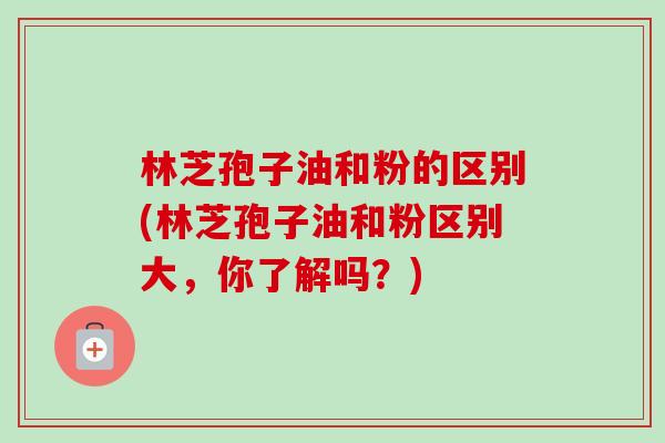 林芝孢子油和粉的区别(林芝孢子油和粉区别大，你了解吗？)