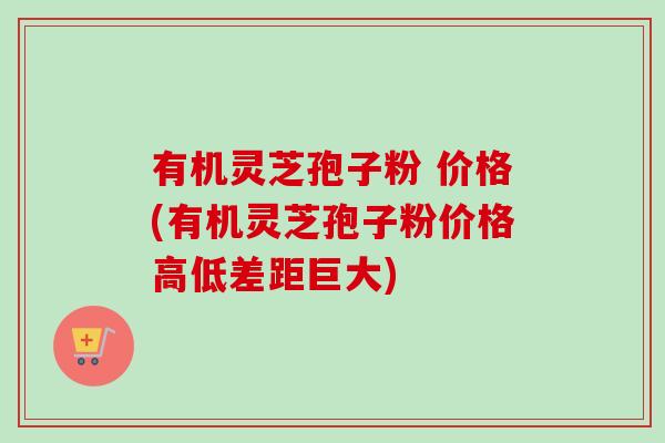 有机灵芝孢子粉 价格(有机灵芝孢子粉价格高低差距巨大)