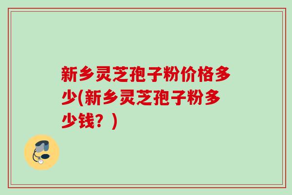 新乡灵芝孢子粉价格多少(新乡灵芝孢子粉多少钱?) 新乡灵芝孢子粉价格多少(新乡灵芝孢子粉多少钱?)