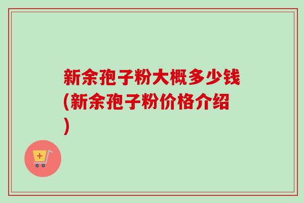 新余孢子粉大概多少钱(新余孢子粉价格介绍) 新余孢子粉大概多少钱(新余孢子粉价格介绍)