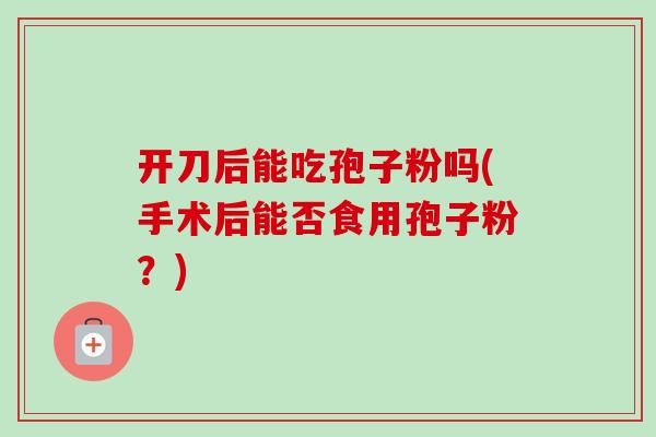 开刀后能吃孢子粉吗(手术后能否食用孢子粉?) 开刀后能吃孢子粉吗(手术后能否食用孢子粉?)