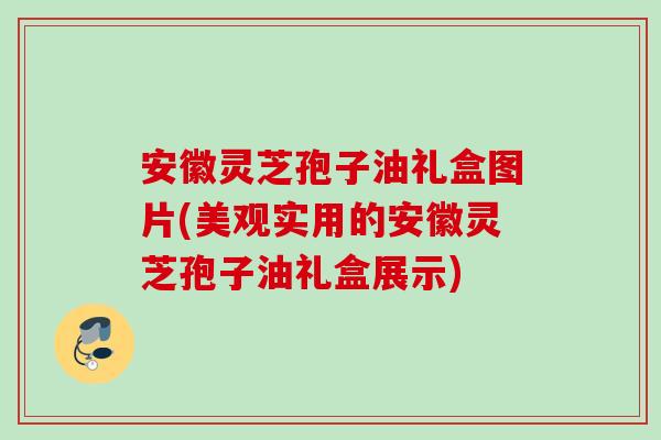 安徽灵芝孢子油礼盒图片(美观实用的安徽灵芝孢子油礼盒展示)