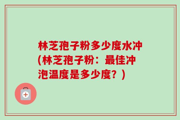 林芝孢子粉多少度水冲(林芝孢子粉:佳冲泡温度是多少度?) 林芝孢子粉多少度水冲(林芝孢子粉:佳冲泡温度是多少度?)