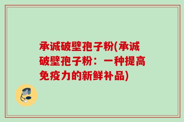 承诚破壁孢子粉(承诚破壁孢子粉:一种提高免疫力的新鲜补品) 承诚破壁孢子粉(承诚破壁孢子粉:一种提高免疫力的新鲜补品)