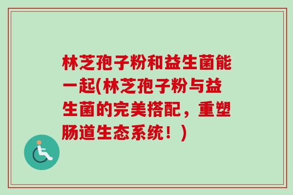林芝孢子粉和益生菌能一起(林芝孢子粉与益生菌的完美搭配,重塑肠道生态系统!) 林芝孢子粉和益生菌能一起(林芝孢子粉与益生菌的完美搭配,重塑肠道生态系统!)
