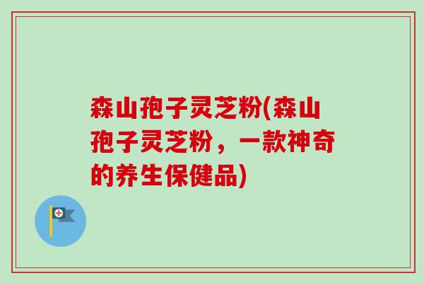森山孢子灵芝粉(森山孢子灵芝粉,一款神奇的养生保健品) 森山孢子灵芝粉(森山孢子灵芝粉,一款神奇的养生保健品)