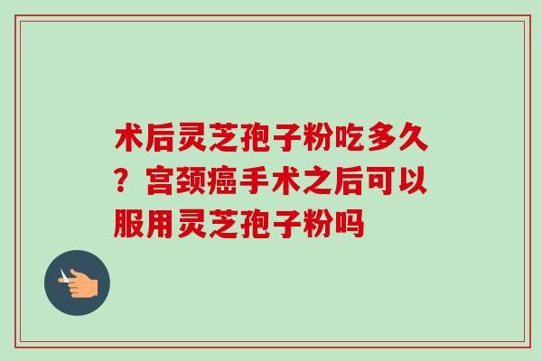 术后灵芝孢子粉吃多久?宫颈手术之后可以服用灵芝孢子粉吗 术后灵芝孢子粉吃多久?宫颈手术之后可以服用灵芝孢子粉吗
