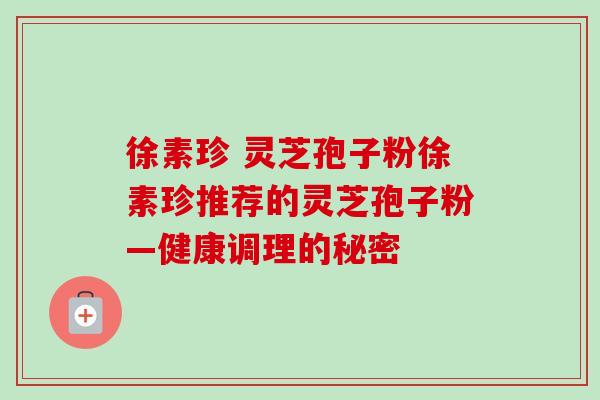 徐素珍 灵芝孢子粉徐素珍推荐的灵芝孢子粉—健康调理的秘密