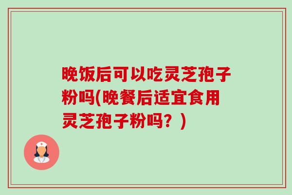 晚饭后可以吃灵芝孢子粉吗(晚餐后适宜食用灵芝孢子粉吗?) 晚饭后可以吃灵芝孢子粉吗(晚餐后适宜食用灵芝孢子粉吗?)