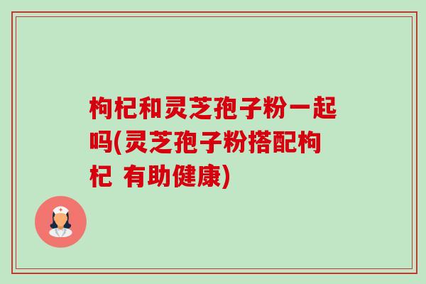 枸杞和灵芝孢子粉一起吗(灵芝孢子粉搭配枸杞 有助健康)