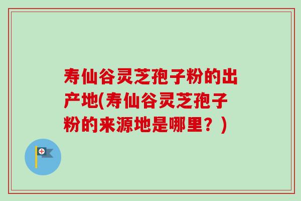 寿仙谷灵芝孢子粉的出产地(寿仙谷灵芝孢子粉的来源地是哪里?) 寿仙谷灵芝孢子粉的出产地(寿仙谷灵芝孢子粉的来源地是哪里?)