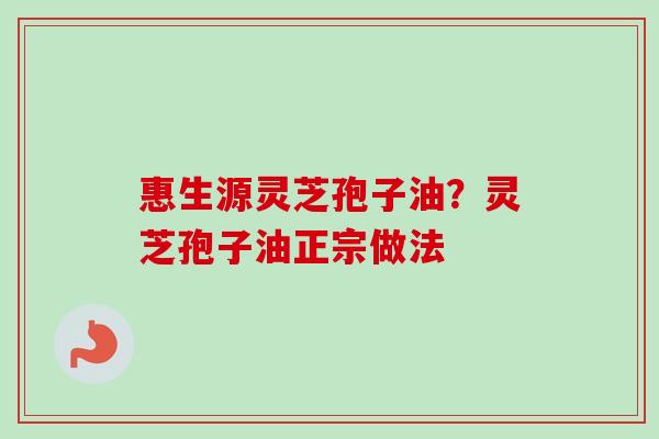 惠生源灵芝孢子油?灵芝孢子油正宗做法 惠生源灵芝孢子油?灵芝孢子油正宗做法