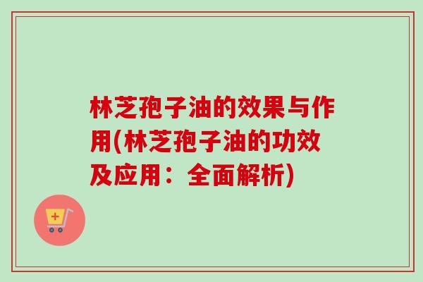 林芝孢子油的效果与作用(林芝孢子油的功效及应用：全面解析)