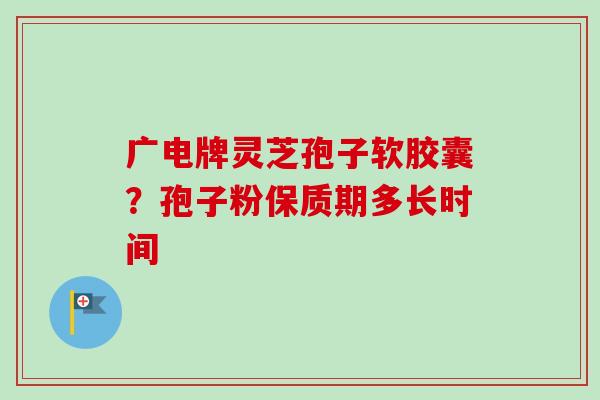 广电牌灵芝孢子软胶囊?孢子粉保质期多长时间 广电牌灵芝孢子软胶囊?孢子粉保质期多长时间