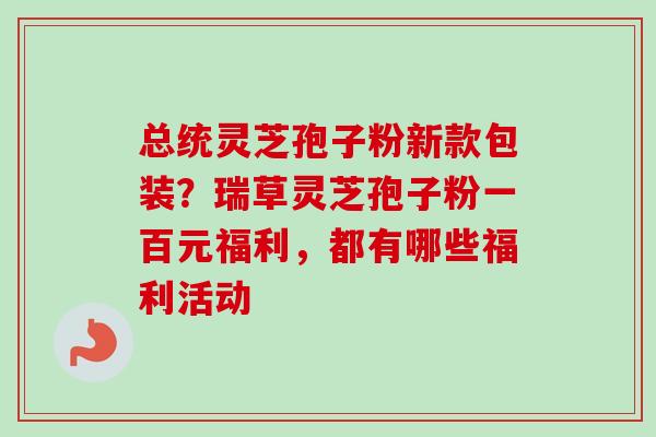总统灵芝孢子粉新款包装？瑞草灵芝孢子粉一百元福利，都有哪些福利活动