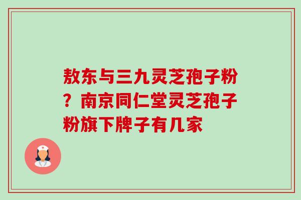 敖东与三九灵芝孢子粉?南京同仁堂灵芝孢子粉旗下牌子有几家 敖东与三九灵芝孢子粉?南京同仁堂灵芝孢子粉旗下牌子有几家