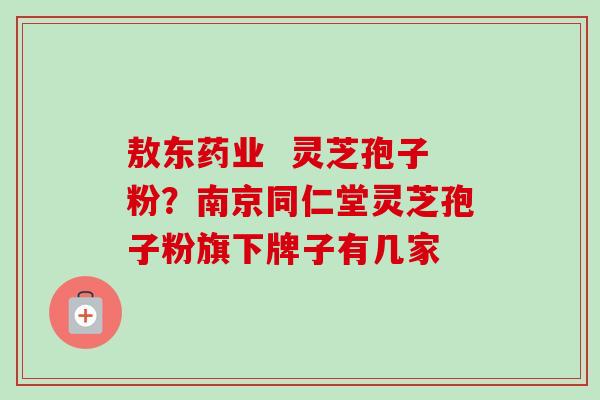 敖东药业 灵芝孢子粉?南京同仁堂灵芝孢子粉旗下牌子有几家 敖东药业 灵芝孢子粉?南京同仁堂灵芝孢子粉旗下牌子有几家