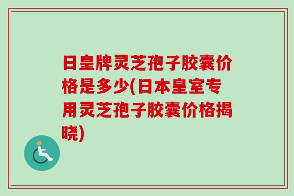 日皇牌灵芝孢子胶囊价格是多少(日本皇室专用灵芝孢子胶囊价格揭晓)