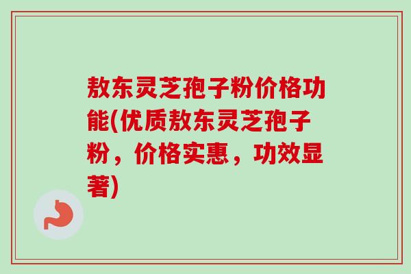 敖东灵芝孢子粉价格功能(优质敖东灵芝孢子粉，价格实惠，功效显著)