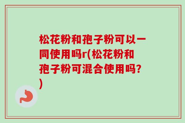 松花粉和孢子粉可以一同使用吗r(松花粉和孢子粉可混合使用吗？)