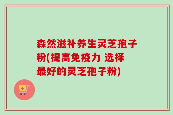 森然滋补养生灵芝孢子粉(提高免疫力 选择好的灵芝孢子粉) 森然滋补养生灵芝孢子粉(提高免疫力 选择好的灵芝孢子粉)