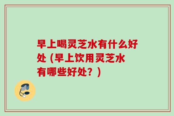 早上喝灵芝水有什么好处 (早上饮用灵芝水有哪些好处?) 早上喝灵芝水有什么好处 (早上饮用灵芝水有哪些好处?)