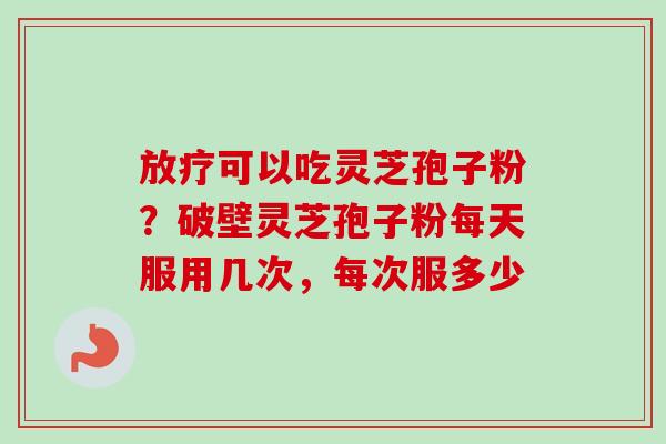 可以吃灵芝孢子粉？破壁灵芝孢子粉每天服用几次，每次服多少