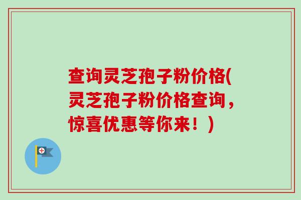 查询灵芝孢子粉价格(灵芝孢子粉价格查询,惊喜优惠等你来!) 查询灵芝孢子粉价格(灵芝孢子粉价格查询,惊喜优惠等你来!)