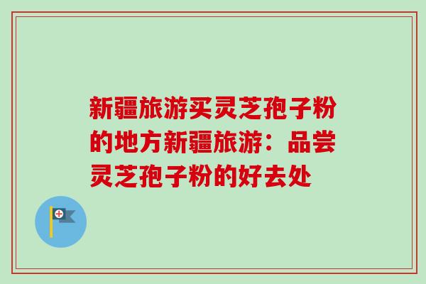 新疆旅游买灵芝孢子粉的地方新疆旅游:品尝灵芝孢子粉的好去处 新疆旅游买灵芝孢子粉的地方新疆旅游:品尝灵芝孢子粉的好去处