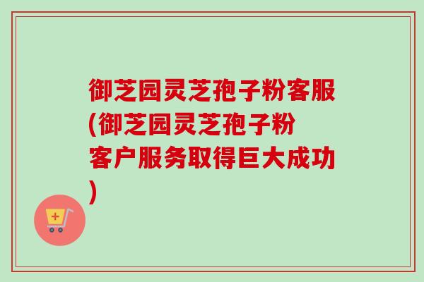 御芝园灵芝孢子粉客服(御芝园灵芝孢子粉 客户服务取得巨大成功) 御芝园灵芝孢子粉客服(御芝园灵芝孢子粉 客户服务取得巨大成功)