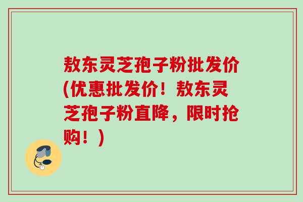 敖东灵芝孢子粉批发价(优惠批发价!敖东灵芝孢子粉直降,限时抢购!) 敖东灵芝孢子粉批发价(优惠批发价!敖东灵芝孢子粉直降,限时抢购!)