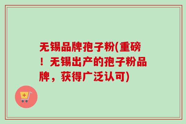 无锡品牌孢子粉(重磅！无锡出产的孢子粉品牌，获得广泛认可)