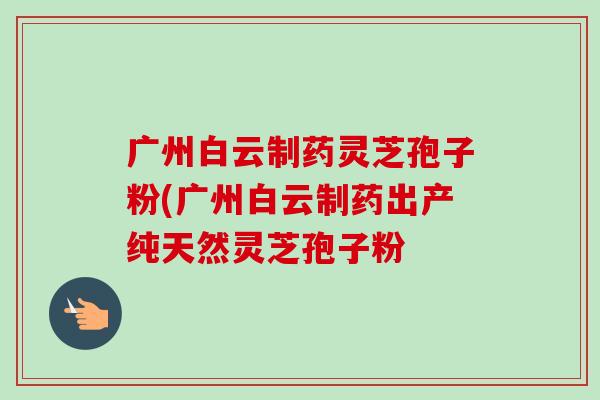 广州白云制药灵芝孢子粉(广州白云制药出产纯天然灵芝孢子粉 广州白云制药灵芝孢子粉(广州白云制药出产纯天然灵芝孢子粉
