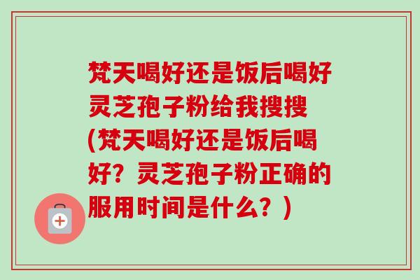 梵天喝好还是饭后喝好灵芝孢子粉给我搜搜 (梵天喝好还是饭后喝好?灵芝孢子粉正确的服用时间是什么?) 梵天喝好还是饭后喝好灵芝孢子粉给我搜搜 (梵天喝好还是饭后喝好?灵芝孢子粉正确的服用时间是什么?)
