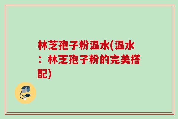 林芝孢子粉温水(温水:林芝孢子粉的完美搭配) 林芝孢子粉温水(温水:林芝孢子粉的完美搭配)