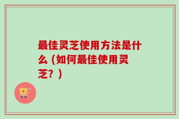 佳灵芝使用方法是什么 (如何佳使用灵芝?) 佳灵芝使用方法是什么 (如何佳使用灵芝?)