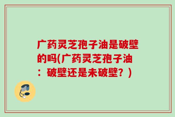 广药灵芝孢子油是破壁的吗(广药灵芝孢子油:破壁还是未破壁?) 广药灵芝孢子油是破壁的吗(广药灵芝孢子油:破壁还是未破壁?)