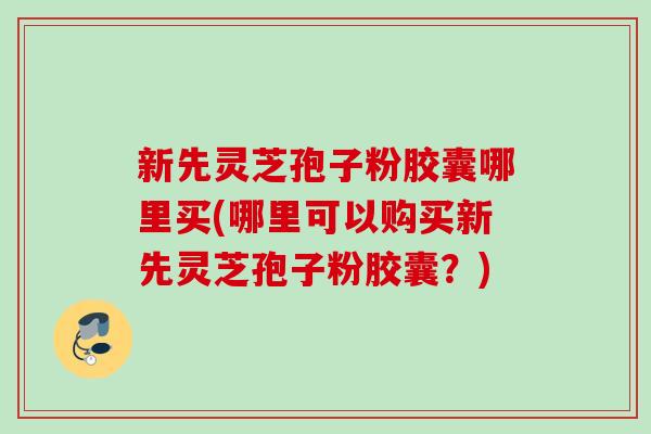 新先灵芝孢子粉胶囊哪里买(哪里可以购买新先灵芝孢子粉胶囊?) 新先灵芝孢子粉胶囊哪里买(哪里可以购买新先灵芝孢子粉胶囊?)