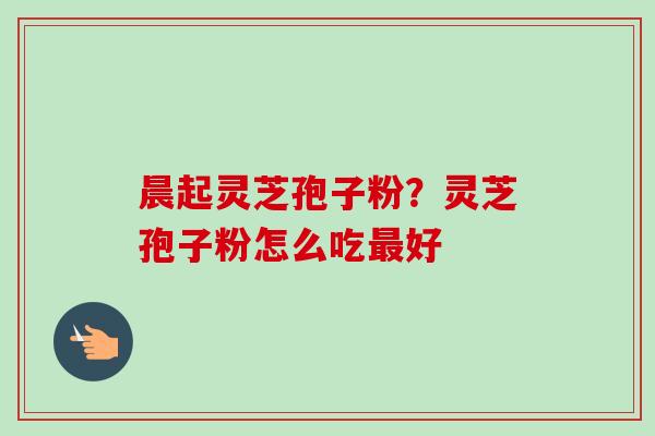 晨起灵芝孢子粉?灵芝孢子粉怎么吃好 晨起灵芝孢子粉?灵芝孢子粉怎么吃好