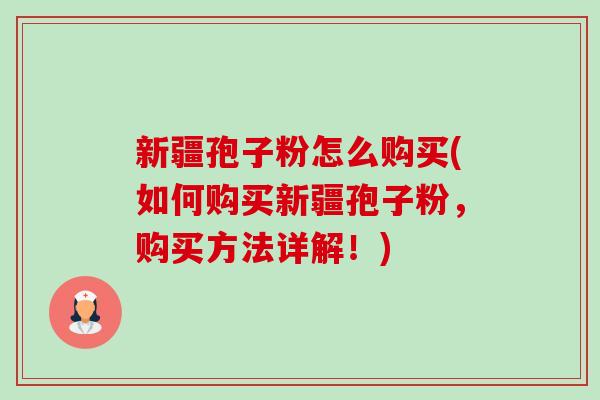 新疆孢子粉怎么购买(如何购买新疆孢子粉,购买方法详解!) 新疆孢子粉怎么购买(如何购买新疆孢子粉,购买方法详解!)