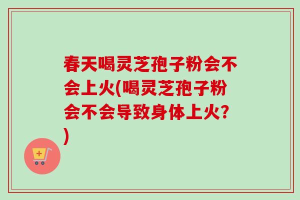 春天喝灵芝孢子粉会不会上火(喝灵芝孢子粉会不会导致身体上火?) 春天喝灵芝孢子粉会不会上火(喝灵芝孢子粉会不会导致身体上火?)