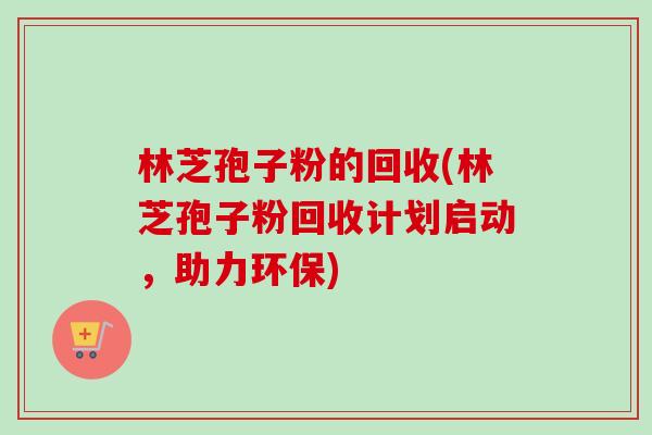 林芝孢子粉的回收(林芝孢子粉回收计划启动,助力环保) 林芝孢子粉的回收(林芝孢子粉回收计划启动,助力环保)
