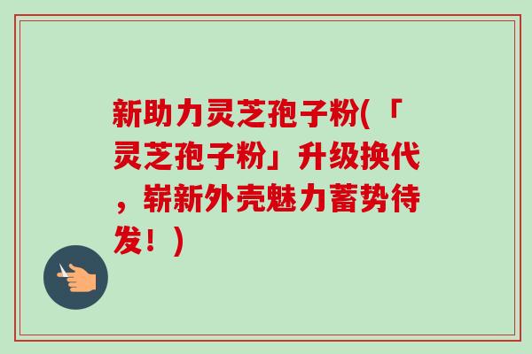 新助力灵芝孢子粉(「灵芝孢子粉」升级换代,崭新外壳魅力蓄势待发!) 新助力灵芝孢子粉(「灵芝孢子粉」升级换代,崭新外壳魅力蓄势待发!)